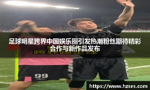 足球明星跨界中国娱乐圈引发热潮粉丝期待精彩合作与新作品发布