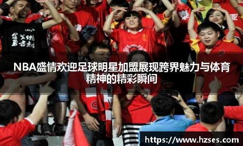 NBA盛情欢迎足球明星加盟展现跨界魅力与体育精神的精彩瞬间