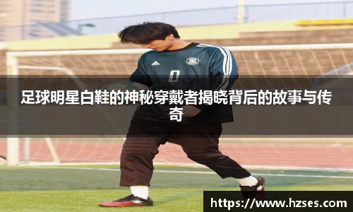 足球明星白鞋的神秘穿戴者揭晓背后的故事与传奇